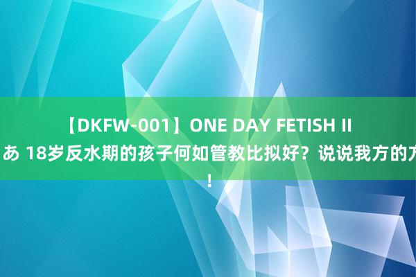 【DKFW-001】ONE DAY FETISH II ゆりあ 18岁反水期的孩子何如管教比拟好？说说我方的方针！