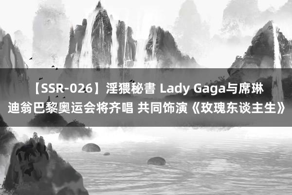 【SSR-026】淫猥秘書 Lady Gaga与席琳迪翁巴黎奥运会将齐唱 共同饰演《玫瑰东谈主生》