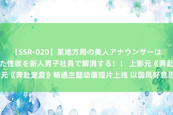 【SSR-020】某地方局の美人アナウンサーは忙し過ぎて溜まりまくった性欲を新人男子社員で解消する！！ 上影元《奔赴宠爱》畅通主题动画短片上线 以国风好意思学说明体育精神