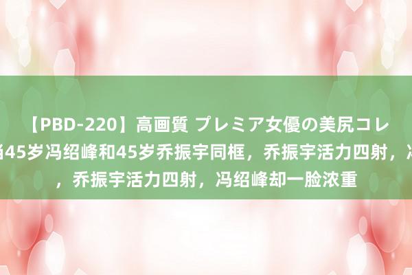 【PBD-220】高画質 プレミア女優の美尻コレクション8時間 当45岁冯绍峰和45岁乔振宇同框，乔振宇活力四射，冯绍峰却一脸浓重