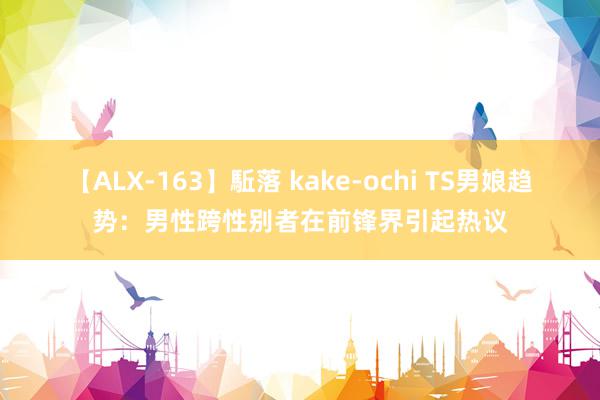 【ALX-163】駈落 kake-ochi TS男娘趋势：男性跨性别者在前锋界引起热议