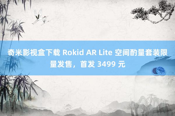 奇米影视盒下载 Rokid AR Lite 空间酌量套装限量发售，首发 3499 元