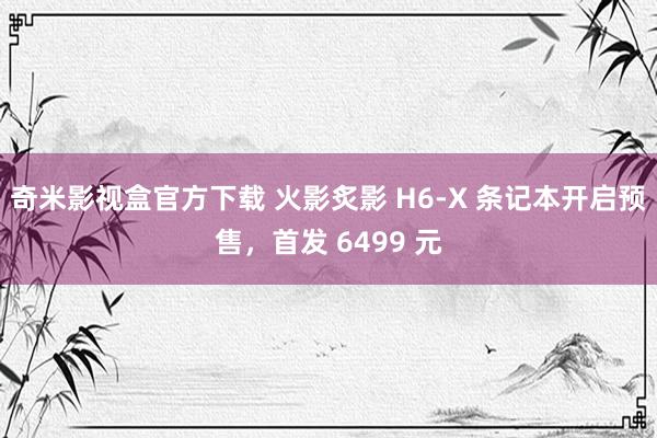 奇米影视盒官方下载 火影炙影 H6-X 条记本开启预售，首发 6499 元