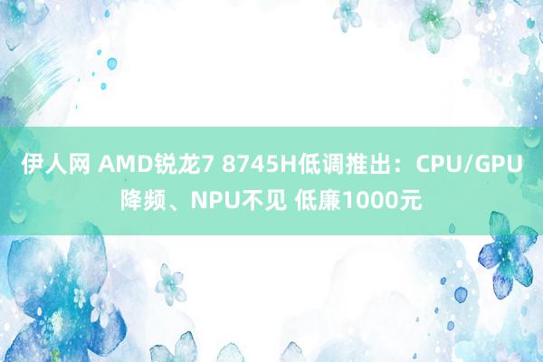 伊人网 AMD锐龙7 8745H低调推出：CPU/GPU降频、NPU不见 低廉1000元