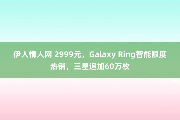 伊人情人网 2999元，Galaxy Ring智能限度热销，三星追加60万枚