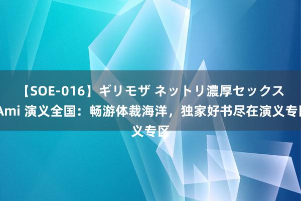 【SOE-016】ギリモザ ネットリ濃厚セックス Ami 演义全国：畅游体裁海洋，独家好书尽在演义专区