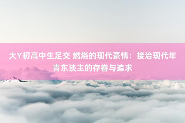 大Y初高中生足交 燃烧的现代豪情：接洽现代年青东谈主的存眷与追求