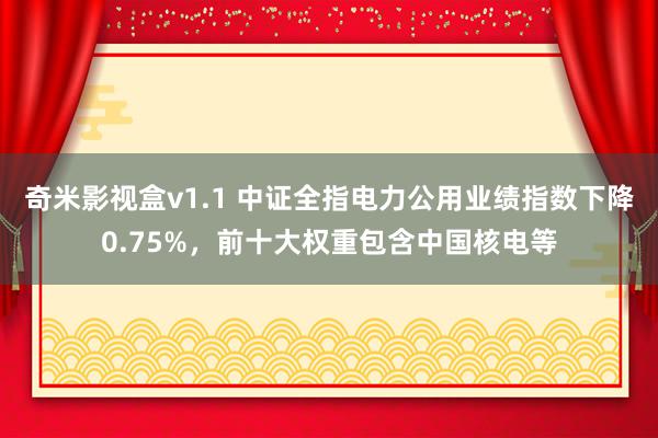 奇米影视盒v1.1 中证全指电力公用业绩指数下降0.75%，前十大权重包含中国核电等