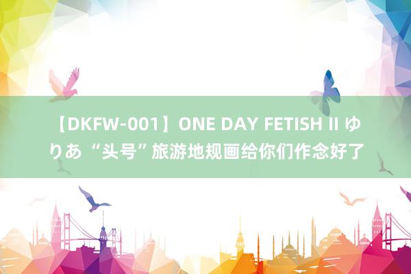 【DKFW-001】ONE DAY FETISH II ゆりあ “头号”旅游地规画给你们作念好了