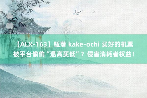 【ALX-163】駈落 kake-ochi 买好的机票被平台偷偷“退高买低”？侵害消耗者权益！