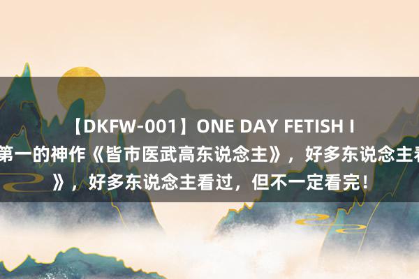 【DKFW-001】ONE DAY FETISH II ゆりあ 频说念搜索第一的神作《皆市医武高东说念主》，好多东说念主看过，但不一定看完！