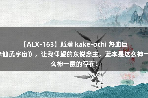 【ALX-163】駈落 kake-ochi 热血巨作《问说念仙武宇宙》，让我仰望的东说念主，蓝本是这么神一般的存在！