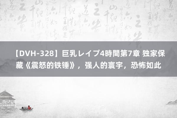 【DVH-328】巨乳レイプ4時間第7章 独家保藏《震怒的铁锤》，强人的寰宇，恐怖如此