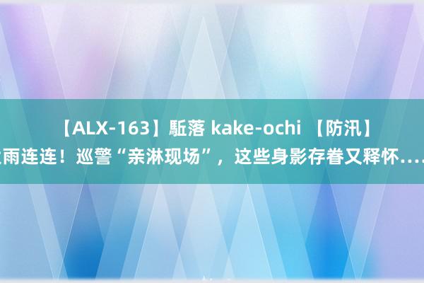 【ALX-163】駈落 kake-ochi 【防汛】大雨连连！巡警“亲淋现场”，这些身影存眷又释怀……