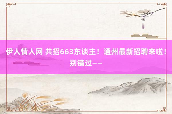 伊人情人网 共招663东谈主！通州最新招聘来啦！别错过——