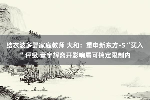 结衣波多野家庭教师 大和：重申新东方-S“买入”评级 董宇辉离开影响属可搞定限制内