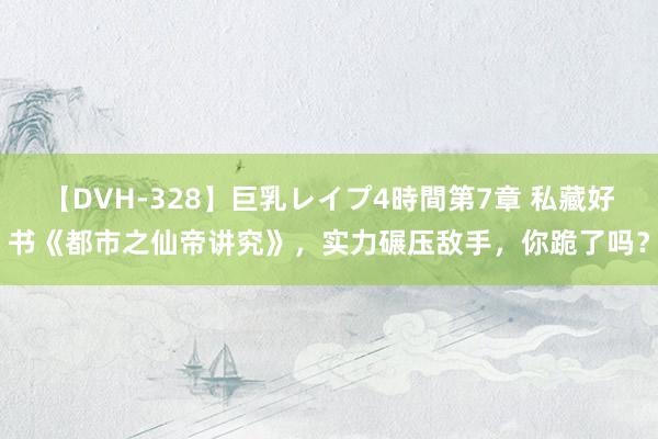 【DVH-328】巨乳レイプ4時間第7章 私藏好书《都市之仙帝讲究》，实力碾压敌手，你跪了吗？