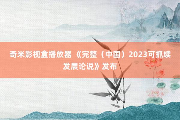 奇米影视盒播放器 《完整（中国）2023可抓续发展论说》发布