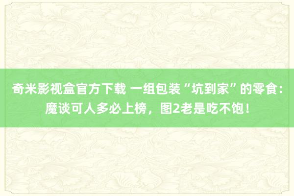 奇米影视盒官方下载 一组包装“坑到家”的零食：魔谈可人多必上榜，图2老是吃不饱！