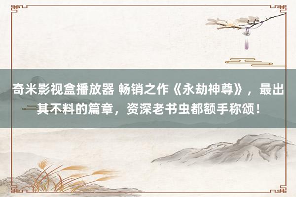 奇米影视盒播放器 畅销之作《永劫神尊》，最出其不料的篇章，资深老书虫都额手称颂！