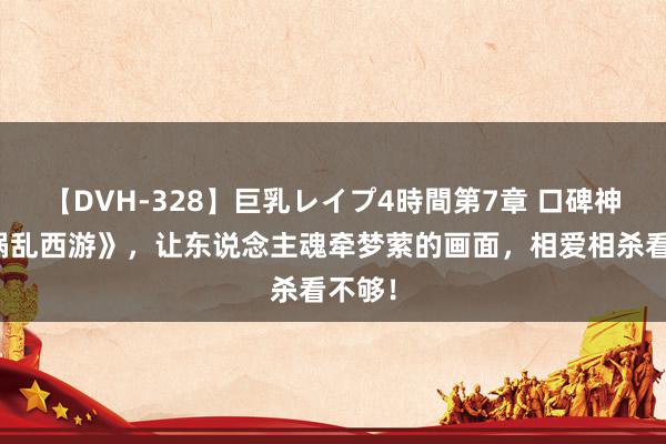 【DVH-328】巨乳レイプ4時間第7章 口碑神作《祸乱西游》，让东说念主魂牵梦萦的画面，相爱相杀看不够！