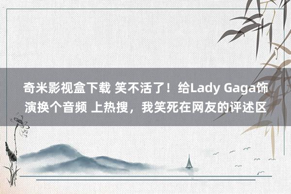 奇米影视盒下载 笑不活了！给Lady Gaga饰演换个音频 上热搜，我笑死在网友的评述区