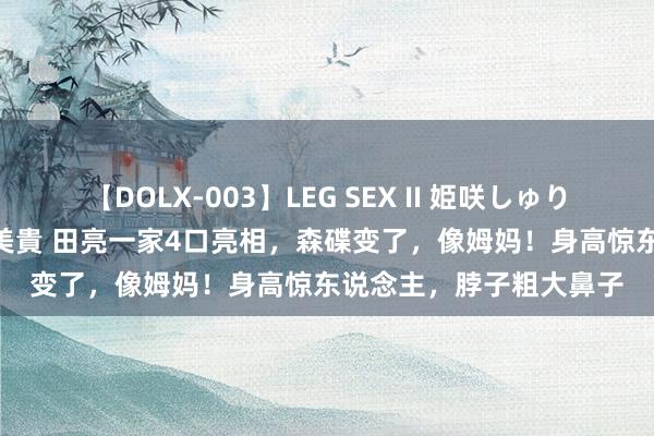 【DOLX-003】LEG SEX II 姫咲しゅり ゆりあ 眞雪ゆん 江口美貴 田亮一家4口亮相，森碟变了，像姆妈！身高惊东说念主，脖子粗大鼻子