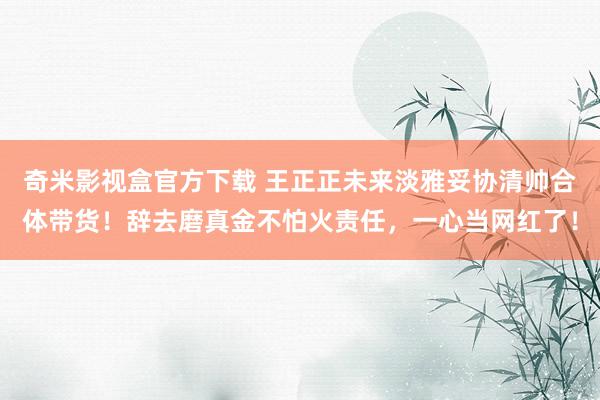 奇米影视盒官方下载 王正正未来淡雅妥协清帅合体带货！辞去磨真金不怕火责任，一心当网红了！