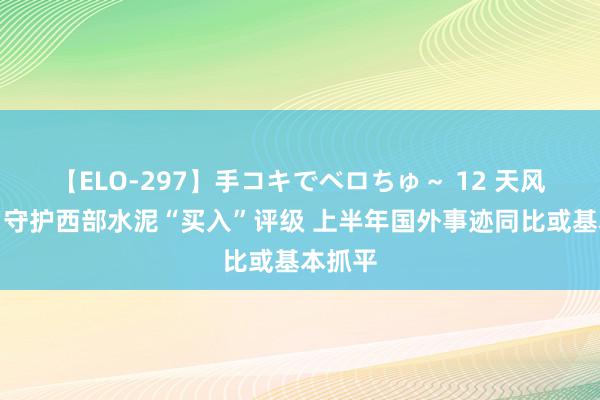 【ELO-297】手コキでベロちゅ～ 12 天风证券：守护西部水泥“买入”评级 上半年国外事迹同比或基本抓平