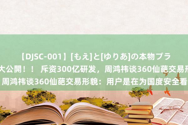 【DJSC-001】[もえ]と[ゆりあ]の本物プライベート映像流出！ 自宅大公開！！ 斥资300亿研发，周鸿祎谈360仙葩交易形貌：用户是在为国度安全看告白