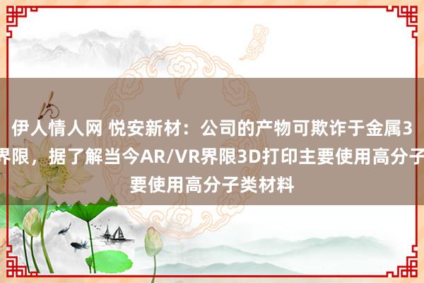 伊人情人网 悦安新材：公司的产物可欺诈于金属3D打印界限，据了解当今AR/VR界限3D打印主要使用高分子类材料