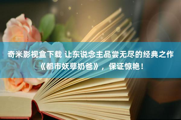 奇米影视盒下载 让东说念主品尝无尽的经典之作《都市妖孽奶爸》，保证惊艳！