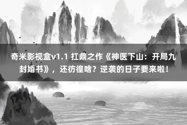 奇米影视盒v1.1 扛鼎之作《神医下山：开局九封婚书》，还彷徨啥？逆袭的日子要来啦！