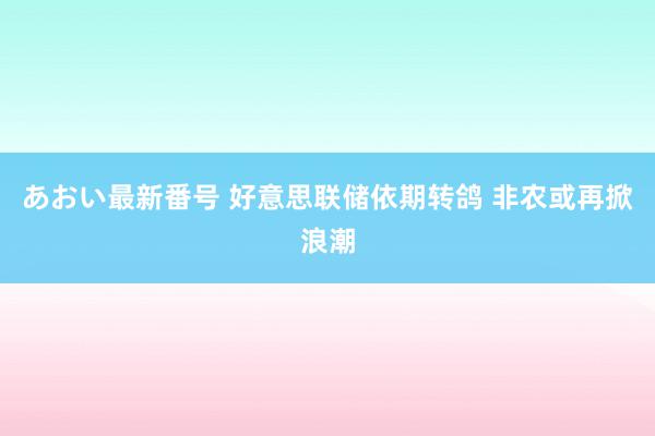 あおい最新番号 好意思联储依期转鸽 非农或再掀浪潮