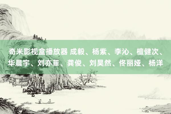 奇米影视盒播放器 成毅、杨紫、李沁、檀健次、华晨宇、刘亦菲、龚俊、刘昊然、佟丽娅、杨洋