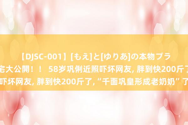 【DJSC-001】[もえ]と[ゆりあ]の本物プライベート映像流出！ 自宅大公開！！ 58岁巩俐近照吓坏网友, 胖到快200斤了,“千面巩皇形成老奶奶”了