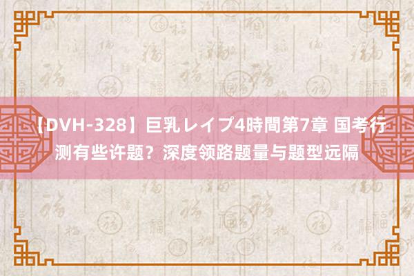 【DVH-328】巨乳レイプ4時間第7章 国考行测有些许题？深度领路题量与题型远隔