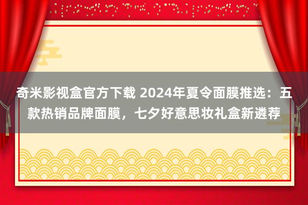 奇米影视盒官方下载 2024年夏令面膜推选：五款热销品牌面膜，七夕好意思妆礼盒新遴荐