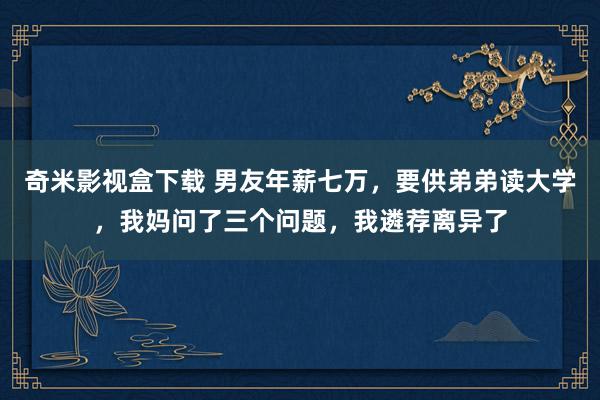 奇米影视盒下载 男友年薪七万，要供弟弟读大学，我妈问了三个问题，我遴荐离异了