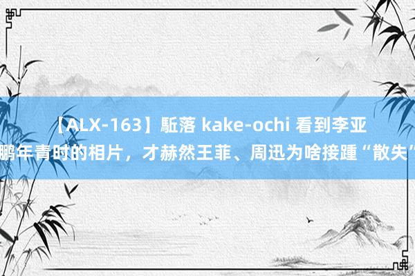 【ALX-163】駈落 kake-ochi 看到李亚鹏年青时的相片，才赫然王菲、周迅为啥接踵“散失”