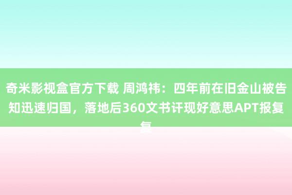 奇米影视盒官方下载 周鸿祎：四年前在旧金山被告知迅速归国，落地后360文书讦现好意思APT报复