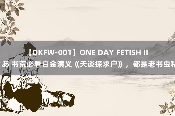 【DKFW-001】ONE DAY FETISH II ゆりあ 书荒必看白金演义《天谈探求户》，都是老书虫私藏！