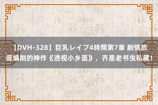 【DVH-328】巨乳レイプ4時間第7章 剧情放诞编削的神作《透视小乡医》，齐是老书虫私藏！