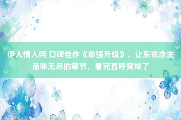 伊人情人网 口碑佳作《最强升级》，让东说念主品味无尽的章节，看完直呼爽爆了