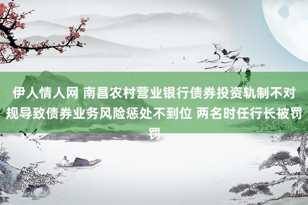 伊人情人网 南昌农村营业银行债券投资轨制不对规导致债券业务风险惩处不到位 两名时任行长被罚