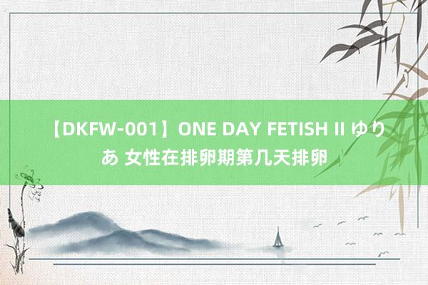 【DKFW-001】ONE DAY FETISH II ゆりあ 女性在排卵期第几天排卵