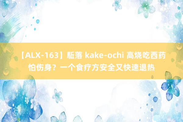 【ALX-163】駈落 kake-ochi 高烧吃西药怕伤身？一个食疗方安全又快速退热