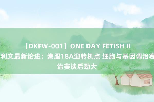 【DKFW-001】ONE DAY FETISH II ゆりあ 沙利文最新论述：港股18A迎转机点 细胞与基因调治赛谈后劲大