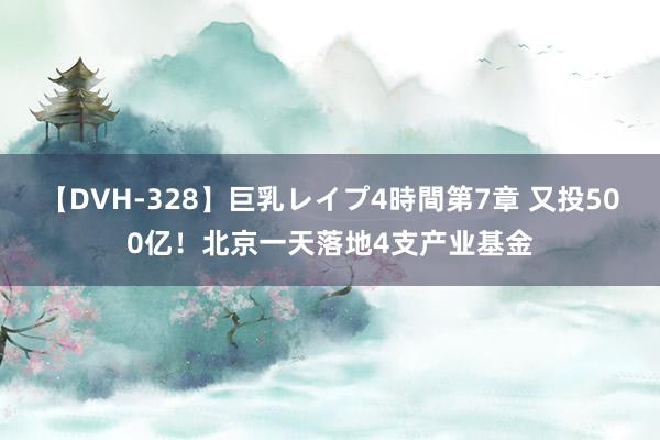 【DVH-328】巨乳レイプ4時間第7章 又投500亿！北京一天落地4支产业基金