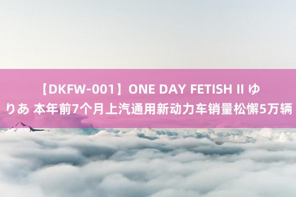 【DKFW-001】ONE DAY FETISH II ゆりあ 本年前7个月上汽通用新动力车销量松懈5万辆